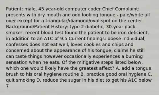 Patient: male, 45 year-old computer coder Chief Complaint: presents with dry mouth and odd looking tongue - pale/white all over except for a triangular/diamond/oval spot on the center Background/Patient History: type 2 diabetic, 30-year pack smoker, recent blood test found the patient to be iron deficient, in addition to an A1C of 9.5 Current findings: obese individual, confesses does not eat well, loves cookies and chips and concerned about the appearance of his tongue, claims he still can taste things however occasionally experiences a burning sensation when he eats. Of the mitigative steps listed below, which one would likely have the greatest affect? A. add a tongue brush to his oral hygiene routine B. practice good oral hygiene C. quit smoking D. reduce the sugar in his diet to get his A1C below 7