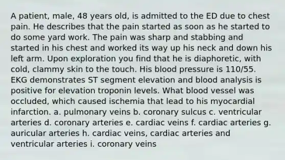 A patient, male, 48 years old, is admitted to the ED due to chest pain. He describes that the pain started as soon as he started to do some yard work. The pain was sharp and stabbing and started in his chest and worked its way up his neck and down his left arm. Upon exploration you find that he is diaphoretic, with cold, clammy skin to the touch. His blood pressure is 110/55. EKG demonstrates ST segment elevation and blood analysis is positive for elevation troponin levels. What blood vessel was occluded, which caused ischemia that lead to his myocardial infarction. a. pulmonary veins b. coronary sulcus c. ventricular arteries d. coronary arteries e. cardiac veins f. cardiac arteries g. auricular arteries h. cardiac veins, cardiac arteries and ventricular arteries i. coronary veins