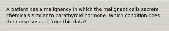 A patient has a malignancy in which the malignant cells secrete chemicals similar to parathyroid hormone. Which condition does the nurse suspect from this data?