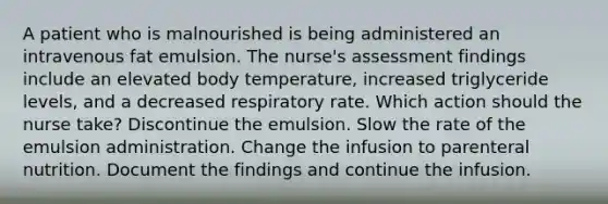 A patient who is malnourished is being administered an intravenous fat emulsion. The nurse's assessment findings include an elevated body temperature, increased triglyceride levels, and a decreased respiratory rate. Which action should the nurse take? Discontinue the emulsion. Slow the rate of the emulsion administration. Change the infusion to parenteral nutrition. Document the findings and continue the infusion.