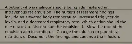 A patient who is malnourished is being administered an intravenous fat emulsion. The nurse's assessment findings include an elevated body temperature, increased triglyceride levels, and a decreased respiratory rate. Which action should the nurse take? a. Discontinue the emulsion. b. Slow the rate of the emulsion administration. c. Change the infusion to parenteral nutrition. d. Document the findings and continue the infusion.