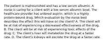 The patient is malnourished and has a low serum albumin. A nurse is caring for a client with a low serum albumin level. The healthcare provider has ordered​ aspirin, which is a highly​ protein-bound drug. Which evaluation by the nurse best describes the effect this will have on the​ client? A. The client will be at risk of experiencing a decreased effectiveness of the drug. B. The client will be at risk of experiencing toxic effects of the drug. C. The​ client's liver will metabolize the drug at a faster rate. D. The​ client's kidneys will excrete the drug at a faster rate.