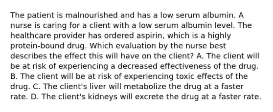 The patient is malnourished and has a low serum albumin. A nurse is caring for a client with a low serum albumin level. The healthcare provider has ordered​ aspirin, which is a highly​ protein-bound drug. Which evaluation by the nurse best describes the effect this will have on the​ client? A. The client will be at risk of experiencing a decreased effectiveness of the drug. B. The client will be at risk of experiencing toxic effects of the drug. C. The​ client's liver will metabolize the drug at a faster rate. D. The​ client's kidneys will excrete the drug at a faster rate.