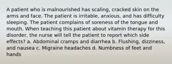 A patient who is malnourished has scaling, cracked skin on the arms and face. The patient is irritable, anxious, and has difficulty sleeping. The patient complains of soreness of the tongue and mouth. When teaching this patient about vitamin therapy for this disorder, the nurse will tell the patient to report which side effects? a. Abdominal cramps and diarrhea b. Flushing, dizziness, and nausea c. Migraine headaches d. Numbness of feet and hands