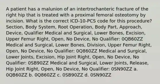 A patient has a malunion of an intertrochanteric fracture of the right hip that is treated with a proximal femoral osteotomy by incision. What is the correct ICD-10-PCS code for this procedure? Section, Body System, Root Operation, Body Part, Approach, Device, Qualifier Medical and Surgical, Lower Bones, Excision, Upper Femur Right, Open, No Device, No Qualifier: 0QB60ZZ Medical and Surgical, Lower Bones, Division, Upper Femur Right, Open, No Device, No Qualifier: 0Q860ZZ Medical and Surgical, Lower Joints, Excision, Hip Joint Right, Open, No Device, No Qualifier: 0SB90ZZ Medical and Surgical, Lower Joints, Release, Hip Joint Right, Open, No Device, No Qualifier: 0SN90ZZ a. 0QB60ZZ b. 0Q860ZZ c. 0SB90ZZ d. 0SN90ZZ