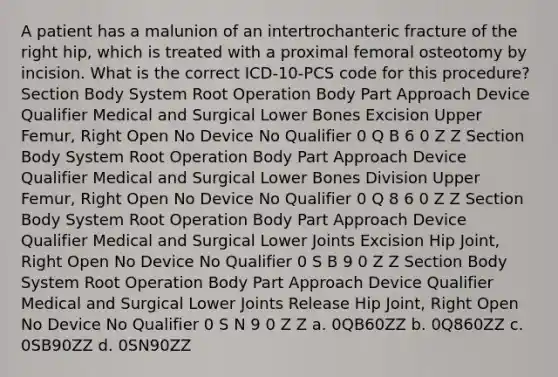 A patient has a malunion of an intertrochanteric fracture of the right hip, which is treated with a proximal femoral osteotomy by incision. What is the correct ICD-10-PCS code for this procedure? Section Body System Root Operation Body Part Approach Device Qualifier Medical and Surgical Lower Bones Excision Upper Femur, Right Open No Device No Qualifier 0 Q B 6 0 Z Z Section Body System Root Operation Body Part Approach Device Qualifier Medical and Surgical Lower Bones Division Upper Femur, Right Open No Device No Qualifier 0 Q 8 6 0 Z Z Section Body System Root Operation Body Part Approach Device Qualifier Medical and Surgical Lower Joints Excision Hip Joint, Right Open No Device No Qualifier 0 S B 9 0 Z Z Section Body System Root Operation Body Part Approach Device Qualifier Medical and Surgical Lower Joints Release Hip Joint, Right Open No Device No Qualifier 0 S N 9 0 Z Z a. 0QB60ZZ b. 0Q860ZZ c. 0SB90ZZ d. 0SN90ZZ