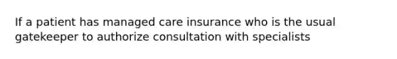 If a patient has managed care insurance who is the usual gatekeeper to authorize consultation with specialists