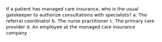 If a patient has managed care insurance, who is the usual gatekeeper to authorize consultations with specialists? a. The referral coordinator b. The nurse practitioner c. The primary care provider d. An employee at the managed care insurance company