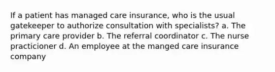 If a patient has managed care insurance, who is the usual gatekeeper to authorize consultation with specialists? a. The primary care provider b. The referral coordinator c. The nurse practicioner d. An employee at the manged care insurance company