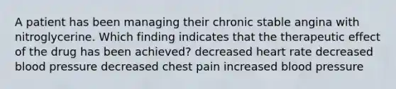 A patient has been managing their chronic stable angina with nitroglycerine. Which finding indicates that the therapeutic effect of the drug has been achieved? decreased heart rate decreased blood pressure decreased chest pain increased blood pressure