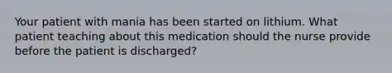 Your patient with mania has been started on lithium. What patient teaching about this medication should the nurse provide before the patient is discharged?