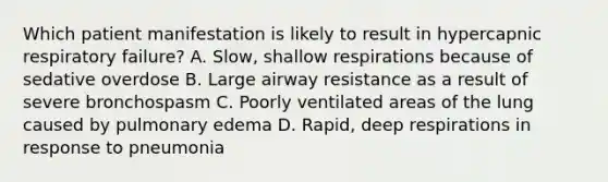 Which patient manifestation is likely to result in hypercapnic respiratory failure? A. Slow, shallow respirations because of sedative overdose B. Large airway resistance as a result of severe bronchospasm C. Poorly ventilated areas of the lung caused by pulmonary edema D. Rapid, deep respirations in response to pneumonia