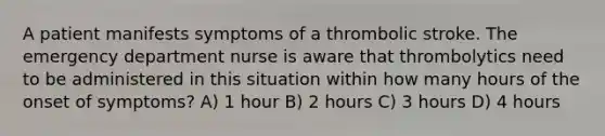 A patient manifests symptoms of a thrombolic stroke. The emergency department nurse is aware that thrombolytics need to be administered in this situation within how many hours of the onset of symptoms? A) 1 hour B) 2 hours C) 3 hours D) 4 hours