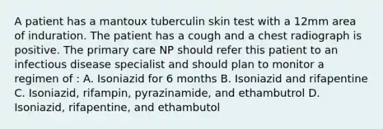 A patient has a mantoux tuberculin skin test with a 12mm area of induration. The patient has a cough and a chest radiograph is positive. The primary care NP should refer this patient to an infectious disease specialist and should plan to monitor a regimen of : A. Isoniazid for 6 months B. Isoniazid and rifapentine C. Isoniazid, rifampin, pyrazinamide, and ethambutrol D. Isoniazid, rifapentine, and ethambutol