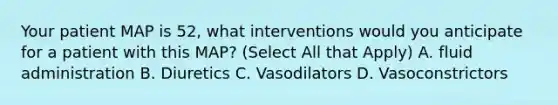 Your patient MAP is 52, what interventions would you anticipate for a patient with this MAP? (Select All that Apply) A. fluid administration B. Diuretics C. Vasodilators D. Vasoconstrictors