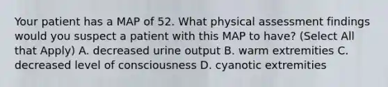 Your patient has a MAP of 52. What physical assessment findings would you suspect a patient with this MAP to have? (Select All that Apply) A. decreased urine output B. warm extremities C. decreased level of consciousness D. cyanotic extremities