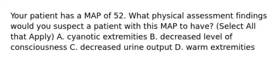 Your patient has a MAP of 52. What physical assessment findings would you suspect a patient with this MAP to have? (Select All that Apply) A. cyanotic extremities B. decreased level of consciousness C. decreased urine output D. warm extremities