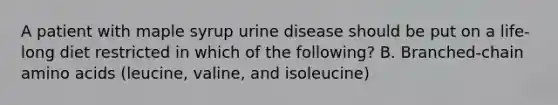 A patient with maple syrup urine disease should be put on a life-long diet restricted in which of the following? B. Branched-chain amino acids (leucine, valine, and isoleucine)