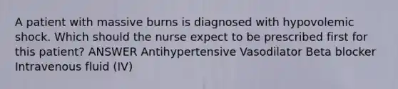 A patient with massive burns is diagnosed with hypovolemic shock. Which should the nurse expect to be prescribed first for this patient? ANSWER Antihypertensive Vasodilator Beta blocker Intravenous fluid (IV)