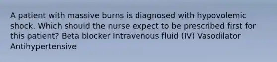 A patient with massive burns is diagnosed with hypovolemic shock. Which should the nurse expect to be prescribed first for this patient? Beta blocker Intravenous fluid (IV) Vasodilator Antihypertensive