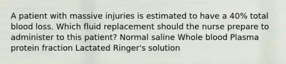 A patient with massive injuries is estimated to have a 40% total blood loss. Which fluid replacement should the nurse prepare to administer to this patient? Normal saline Whole blood Plasma protein fraction Lactated Ringer's solution