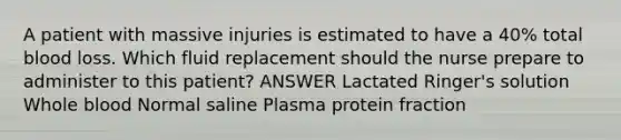 A patient with massive injuries is estimated to have a 40% total blood loss. Which fluid replacement should the nurse prepare to administer to this patient? ANSWER Lactated Ringer's solution Whole blood Normal saline Plasma protein fraction