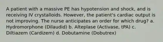 A patient with a massive PE has hypotension and shock, and is receiving IV crystalloids. However, the patient's cardiac output is not improving. The nurse anticipates an order for which drug? a. Hydromorphone (Dilaudid) b. Alteplase (Activase, tPA) c. Diltiazem (Cardizem) d. Dobutamine (Dobutrex)