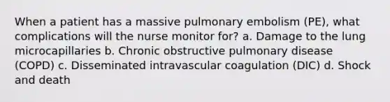 When a patient has a massive pulmonary embolism (PE), what complications will the nurse monitor for? a. Damage to the lung microcapillaries b. Chronic obstructive pulmonary disease (COPD) c. Disseminated intravascular coagulation (DIC) d. Shock and death