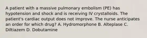 A patient with a massive pulmonary embolism (PE) has hypotension and shock and is receiving IV crystalloids. The patient's cardiac output does not improve. The nurse anticipates an order for which drug? A. Hydromorphone B. Alteplase C. Diltiazem D. Dobutamine