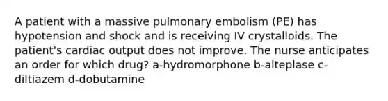 A patient with a massive pulmonary embolism (PE) has hypotension and shock and is receiving IV crystalloids. The patient's cardiac output does not improve. The nurse anticipates an order for which drug? a-hydromorphone b-alteplase c-diltiazem d-dobutamine