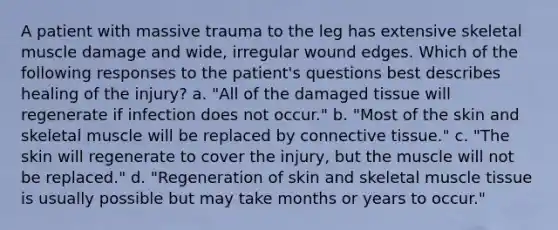 A patient with massive trauma to the leg has extensive skeletal muscle damage and wide, irregular wound edges. Which of the following responses to the patient's questions best describes healing of the injury? a. "All of the damaged tissue will regenerate if infection does not occur." b. "Most of the skin and skeletal muscle will be replaced by connective tissue." c. "The skin will regenerate to cover the injury, but the muscle will not be replaced." d. "Regeneration of skin and skeletal muscle tissue is usually possible but may take months or years to occur."