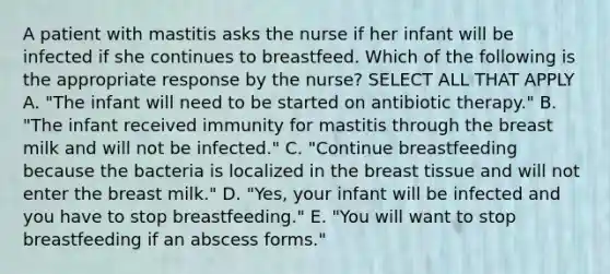 A patient with mastitis asks the nurse if her infant will be infected if she continues to breastfeed. Which of the following is the appropriate response by the nurse? SELECT ALL THAT APPLY A. "The infant will need to be started on antibiotic therapy." B. "The infant received immunity for mastitis through the breast milk and will not be infected." C. "Continue breastfeeding because the bacteria is localized in the breast tissue and will not enter the breast milk." D. "Yes, your infant will be infected and you have to stop breastfeeding." E. "You will want to stop breastfeeding if an abscess forms."