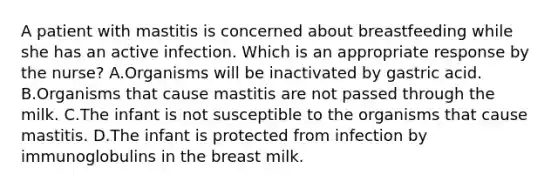 A patient with mastitis is concerned about breastfeeding while she has an active infection. Which is an appropriate response by the nurse? A.Organisms will be inactivated by gastric acid. B.Organisms that cause mastitis are not passed through the milk. C.The infant is not susceptible to the organisms that cause mastitis. D.The infant is protected from infection by immunoglobulins in the breast milk.