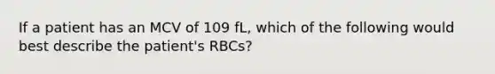 If a patient has an MCV of 109 fL, which of the following would best describe the patient's RBCs?