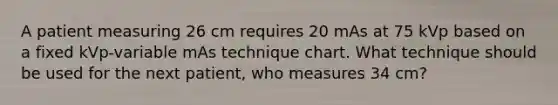 A patient measuring 26 cm requires 20 mAs at 75 kVp based on a fixed kVp-variable mAs technique chart. What technique should be used for the next patient, who measures 34 cm?