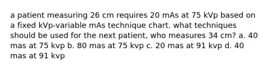 a patient measuring 26 cm requires 20 mAs at 75 kVp based on a fixed kVp-variable mAs technique chart. what techniques should be used for the next patient, who measures 34 cm? a. 40 mas at 75 kvp b. 80 mas at 75 kvp c. 20 mas at 91 kvp d. 40 mas at 91 kvp