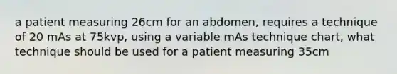 a patient measuring 26cm for an abdomen, requires a technique of 20 mAs at 75kvp, using a variable mAs technique chart, what technique should be used for a patient measuring 35cm