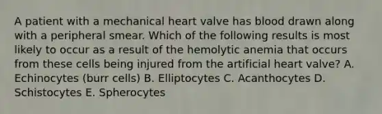 A patient with a mechanical heart valve has blood drawn along with a peripheral smear. Which of the following results is most likely to occur as a result of the hemolytic anemia that occurs from these cells being injured from the artificial heart valve? A. Echinocytes (burr cells) B. Elliptocytes C. Acanthocytes D. Schistocytes E. Spherocytes