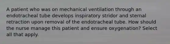 A patient who was on mechanical ventilation through an endotracheal tube develops inspiratory stridor and sternal retraction upon removal of the endotracheal tube. How should the nurse manage this patient and ensure oxygenation? Select all that apply.