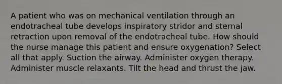 A patient who was on mechanical ventilation through an endotracheal tube develops inspiratory stridor and sternal retraction upon removal of the endotracheal tube. How should the nurse manage this patient and ensure oxygenation? Select all that apply. Suction the airway. Administer oxygen therapy. Administer muscle relaxants. Tilt the head and thrust the jaw.