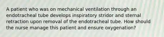 A patient who was on mechanical ventilation through an endotracheal tube develops inspiratory stridor and sternal retraction upon removal of the endotracheal tube. How should the nurse manage this patient and ensure oxygenation?