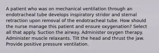 A patient who was on mechanical ventilation through an endotracheal tube develops inspiratory stridor and sternal retraction upon removal of the endotracheal tube. How should the nurse manage this patient and ensure oxygenation? Select all that apply. Suction the airway. Administer oxygen therapy. Administer muscle relaxants. Tilt the head and thrust the jaw. Provide positive pressure ventilation.