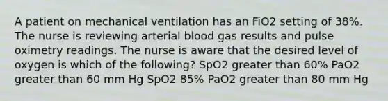 A patient on mechanical ventilation has an FiO2 setting of 38%. The nurse is reviewing arterial blood gas results and pulse oximetry readings. The nurse is aware that the desired level of oxygen is which of the following? SpO2 greater than 60% PaO2 greater than 60 mm Hg SpO2 85% PaO2 greater than 80 mm Hg