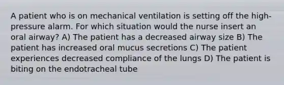 A patient who is on mechanical ventilation is setting off the high-pressure alarm. For which situation would the nurse insert an oral airway? A) The patient has a decreased airway size B) The patient has increased oral mucus secretions C) The patient experiences decreased compliance of the lungs D) The patient is biting on the endotracheal tube