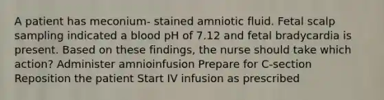 A patient has meconium- stained amniotic fluid. Fetal scalp sampling indicated a blood pH of 7.12 and fetal bradycardia is present. Based on these findings, the nurse should take which action? Administer amnioinfusion Prepare for C-section Reposition the patient Start IV infusion as prescribed