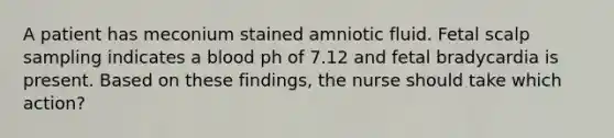 A patient has meconium stained amniotic fluid. Fetal scalp sampling indicates a blood ph of 7.12 and fetal bradycardia is present. Based on these findings, the nurse should take which action?