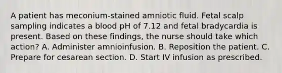 A patient has meconium-stained amniotic fluid. Fetal scalp sampling indicates a blood pH of 7.12 and fetal bradycardia is present. Based on these findings, the nurse should take which action? A. Administer amnioinfusion. B. Reposition the patient. C. Prepare for cesarean section. D. Start IV infusion as prescribed.