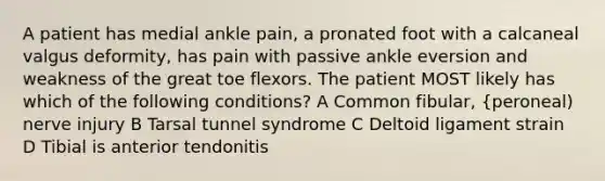 A patient has medial ankle pain, a pronated foot with a calcaneal valgus deformity, has pain with passive ankle eversion and weakness of the great toe flexors. The patient MOST likely has which of the following conditions? A Common fibular, {peroneal) nerve injury B Tarsal tunnel syndrome C Deltoid ligament strain D Tibial is anterior tendonitis