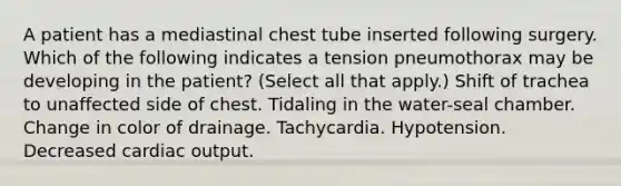 A patient has a mediastinal chest tube inserted following surgery. Which of the following indicates a tension pneumothorax may be developing in the patient? (Select all that apply.) Shift of trachea to unaffected side of chest. Tidaling in the water-seal chamber. Change in color of drainage. Tachycardia. Hypotension. Decreased cardiac output.