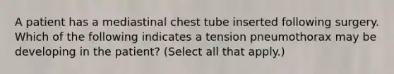 A patient has a mediastinal chest tube inserted following surgery. Which of the following indicates a tension pneumothorax may be developing in the patient? (Select all that apply.)